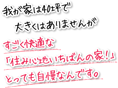 我が家は40坪で大きくはありませんがすごく快適な「住み心地いちばんの家!」とっても自慢なんです。