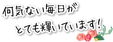 何気ない毎日がとても輝いています！