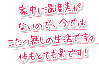 家中に温度差がないので、今ではこたつ無しの生活です。体もとても楽です！