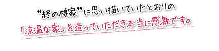 “終の棲家”に思い描いていたとおりの「涼温な家」を造っていただき本当に感激です。