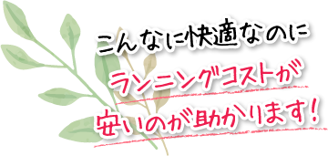 こんなに快適なのにランニングコストが安いのが助かります！