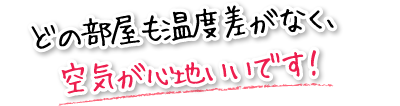 どの部屋も温度差がなく、空気が心地いいです！